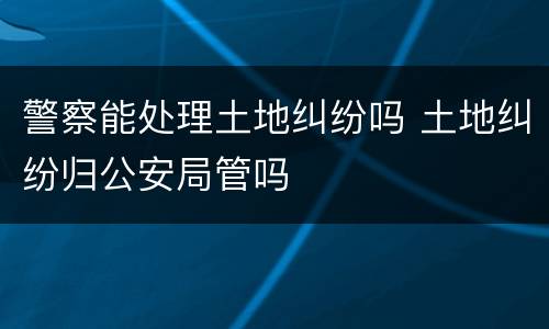 警察能处理土地纠纷吗 土地纠纷归公安局管吗