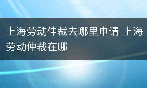 上海劳动仲裁去哪里申请 上海劳动仲裁在哪