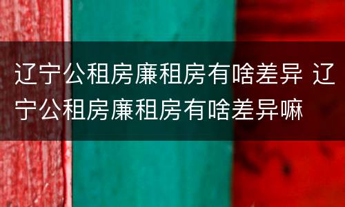 辽宁公租房廉租房有啥差异 辽宁公租房廉租房有啥差异嘛