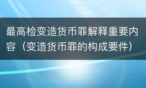 最高检变造货币罪解释重要内容（变造货币罪的构成要件）