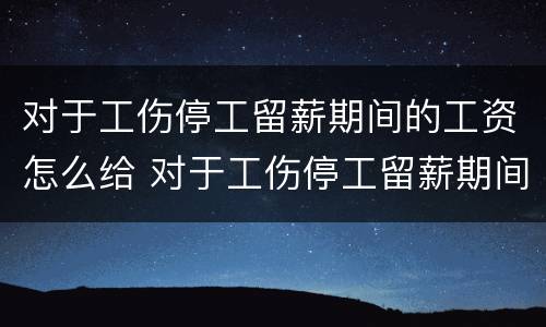 对于工伤停工留薪期间的工资怎么给 对于工伤停工留薪期间的工资怎么给员工发