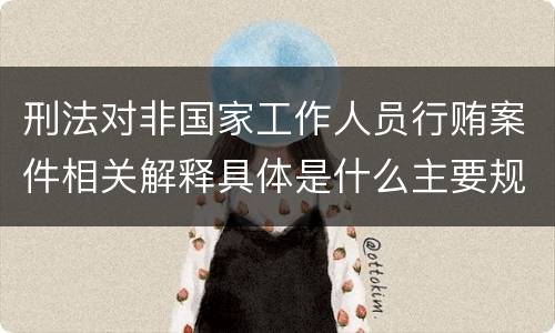 刑法对非国家工作人员行贿案件相关解释具体是什么主要规定