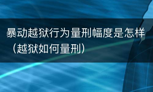 暴动越狱行为量刑幅度是怎样（越狱如何量刑）