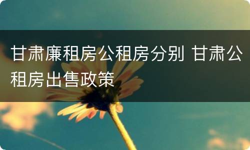 甘肃廉租房公租房分别 甘肃公租房出售政策