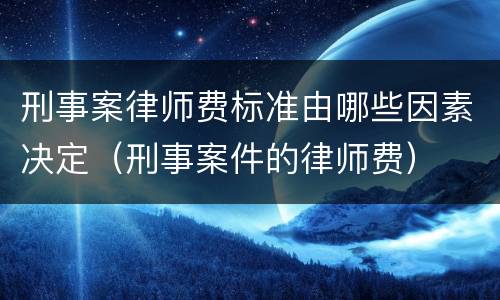 刑事案律师费标准由哪些因素决定（刑事案件的律师费）