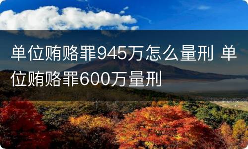 单位贿赂罪945万怎么量刑 单位贿赂罪600万量刑