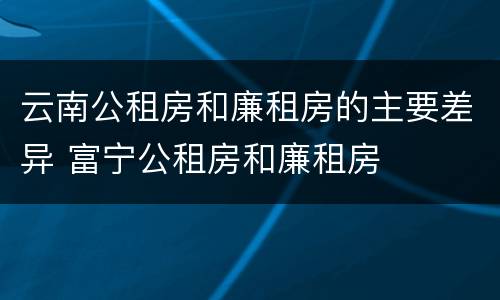 云南公租房和廉租房的主要差异 富宁公租房和廉租房
