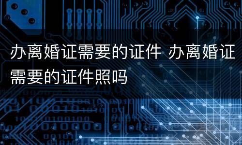 办离婚证需要的证件 办离婚证需要的证件照吗