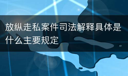 放纵走私案件司法解释具体是什么主要规定