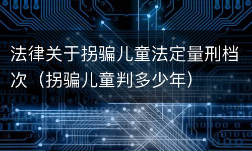 法律关于拐骗儿童法定量刑档次（拐骗儿童判多少年）
