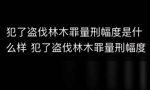 犯了盗伐林木罪量刑幅度是什么样 犯了盗伐林木罪量刑幅度是什么样的