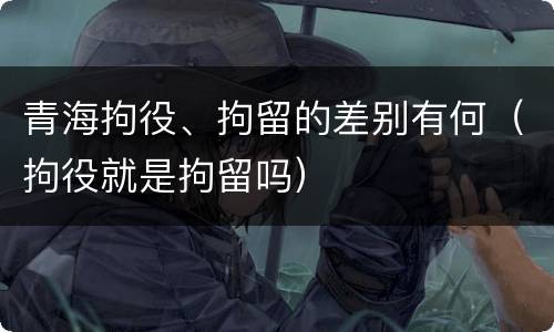 青海拘役、拘留的差别有何（拘役就是拘留吗）