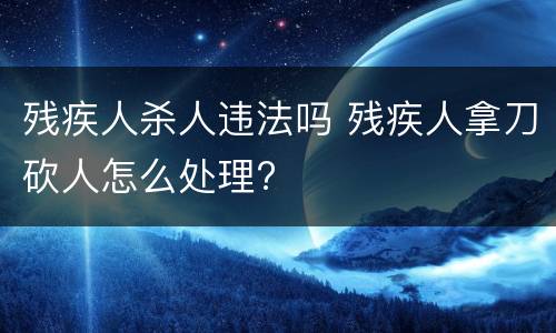 残疾人杀人违法吗 残疾人拿刀砍人怎么处理?