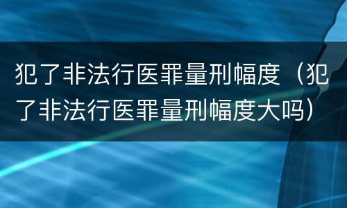 犯了非法行医罪量刑幅度（犯了非法行医罪量刑幅度大吗）