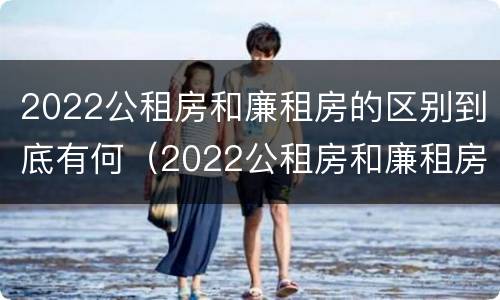 2022公租房和廉租房的区别到底有何（2022公租房和廉租房的区别到底有何不同）