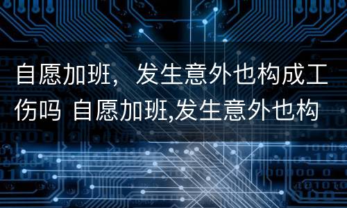 自愿加班，发生意外也构成工伤吗 自愿加班,发生意外也构成工伤吗
