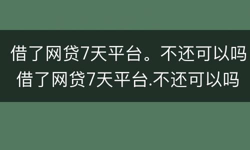 借了网贷7天平台。不还可以吗 借了网贷7天平台.不还可以吗