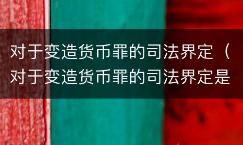 对于变造货币罪的司法界定（对于变造货币罪的司法界定是什么）