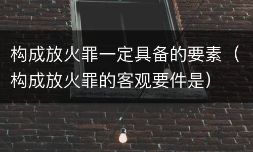 构成放火罪一定具备的要素（构成放火罪的客观要件是）