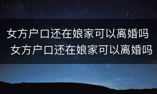 女方户口还在娘家可以离婚吗 女方户口还在娘家可以离婚吗离婚没有付口本可以离