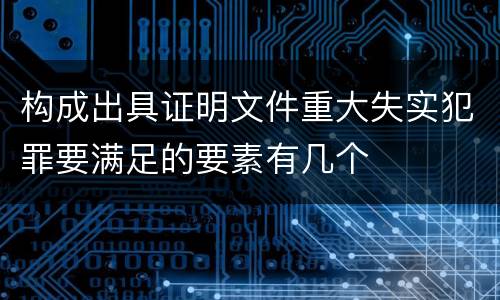 构成出具证明文件重大失实犯罪要满足的要素有几个