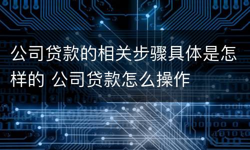 公司贷款的相关步骤具体是怎样的 公司贷款怎么操作