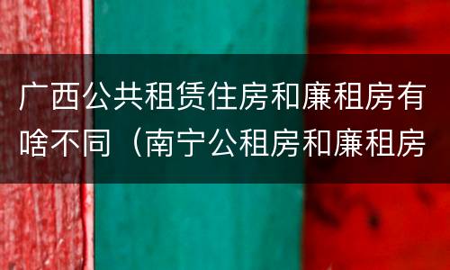 广西公共租赁住房和廉租房有啥不同（南宁公租房和廉租房）