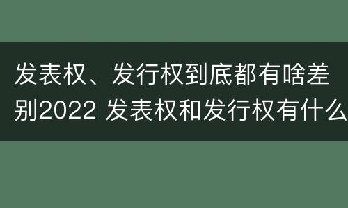 发表权、发行权到底都有啥差别2022 发表权和发行权有什么区别