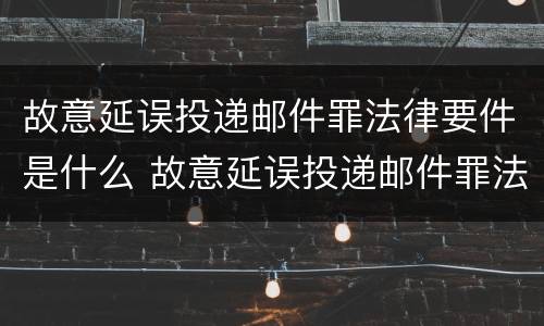 故意延误投递邮件罪法律要件是什么 故意延误投递邮件罪法律要件是什么样的