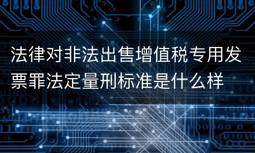 法律对非法出售增值税专用发票罪法定量刑标准是什么样