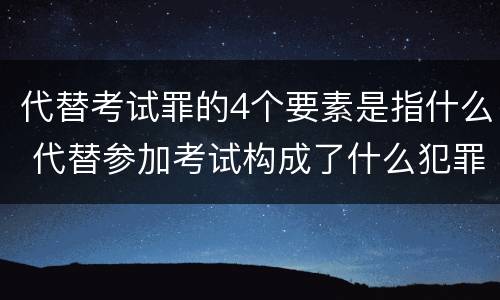 代替考试罪的4个要素是指什么 代替参加考试构成了什么犯罪