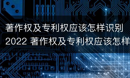 著作权及专利权应该怎样识别2022 著作权及专利权应该怎样识别2022年新版