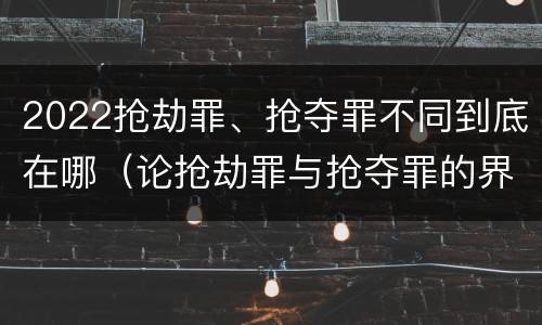 2022抢劫罪、抢夺罪不同到底在哪（论抢劫罪与抢夺罪的界限）