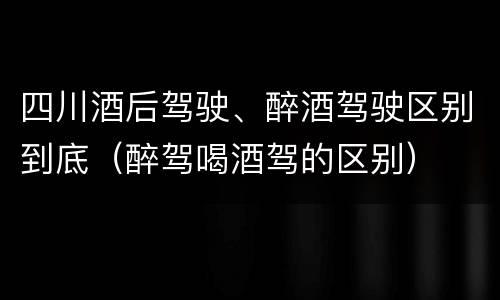 四川酒后驾驶、醉酒驾驶区别到底（醉驾喝酒驾的区别）