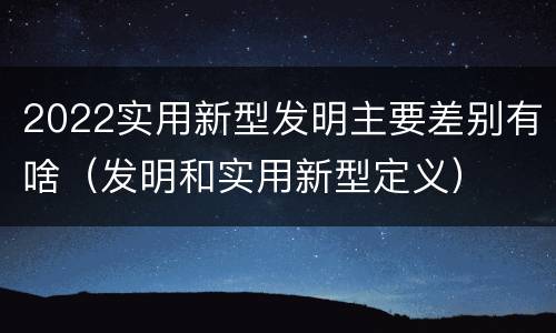 2022实用新型发明主要差别有啥（发明和实用新型定义）