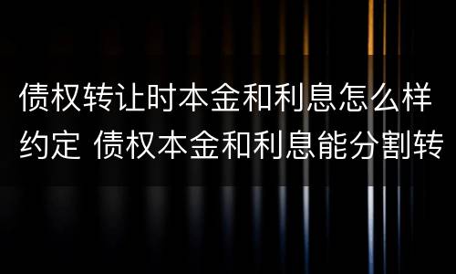 债权转让时本金和利息怎么样约定 债权本金和利息能分割转让吗