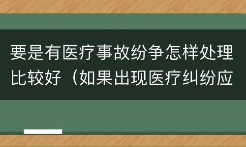 要是有医疗事故纷争怎样处理比较好（如果出现医疗纠纷应怎样处理）