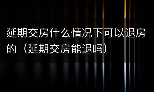 延期交房什么情况下可以退房的（延期交房能退吗）