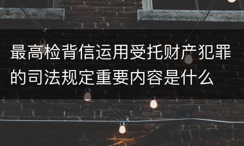 最高检背信运用受托财产犯罪的司法规定重要内容是什么