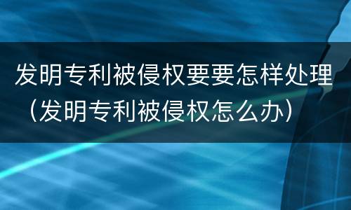 发明专利被侵权要要怎样处理（发明专利被侵权怎么办）
