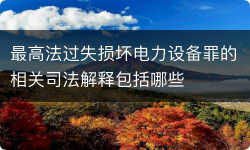 最高法过失损坏电力设备罪的相关司法解释包括哪些