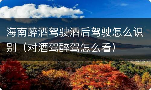 海南醉酒驾驶酒后驾驶怎么识别（对酒驾醉驾怎么看）