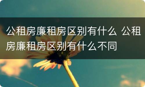 公租房廉租房区别有什么 公租房廉租房区别有什么不同