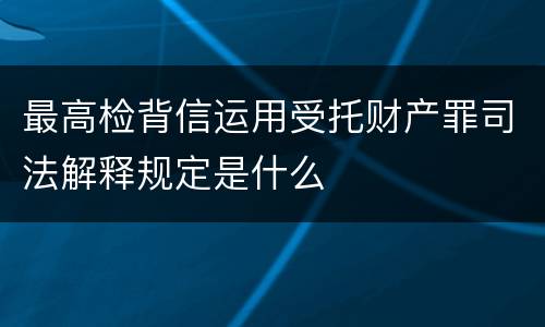 最高检背信运用受托财产罪司法解释规定是什么