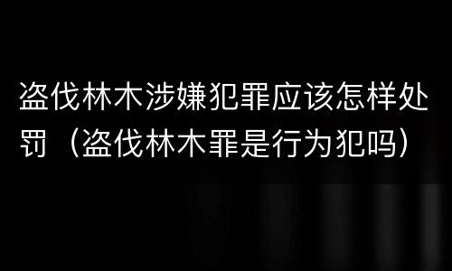 盗伐林木涉嫌犯罪应该怎样处罚（盗伐林木罪是行为犯吗）