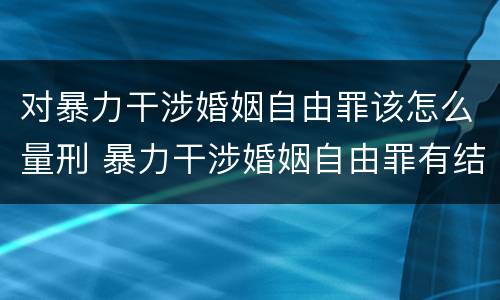 对暴力干涉婚姻自由罪该怎么量刑 暴力干涉婚姻自由罪有结果加重犯吗