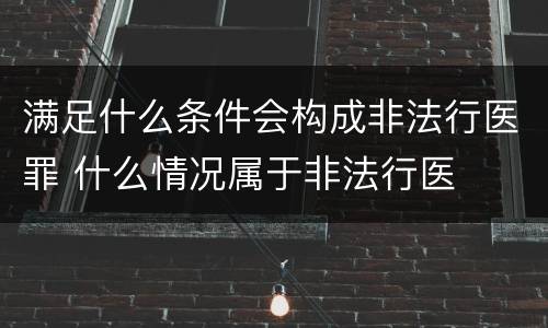 满足什么条件会构成非法行医罪 什么情况属于非法行医