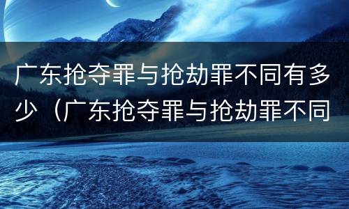 广东抢夺罪与抢劫罪不同有多少（广东抢夺罪与抢劫罪不同有多少次）