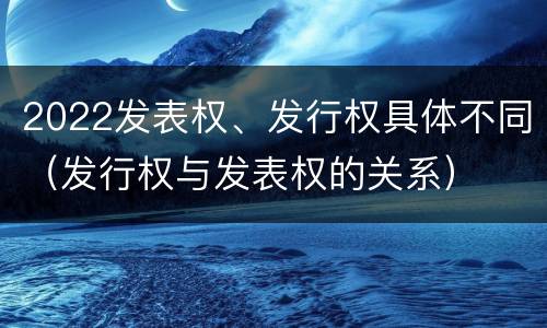 2022发表权、发行权具体不同（发行权与发表权的关系）