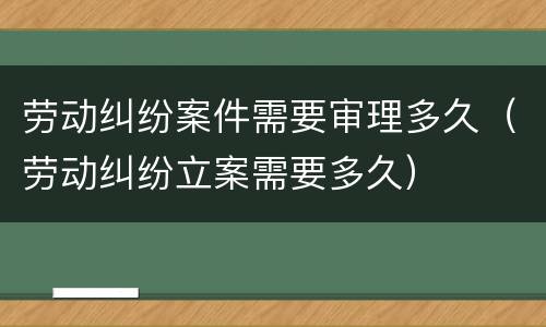 劳动纠纷案件需要审理多久（劳动纠纷立案需要多久）
